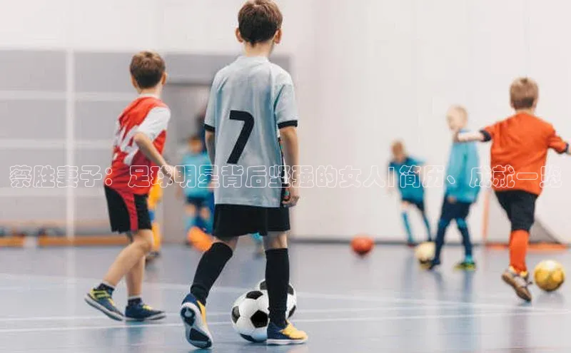 恒盛平台登录神思电子蔡胜妻子：足球明星背后坚强的女人|简历、成就一览