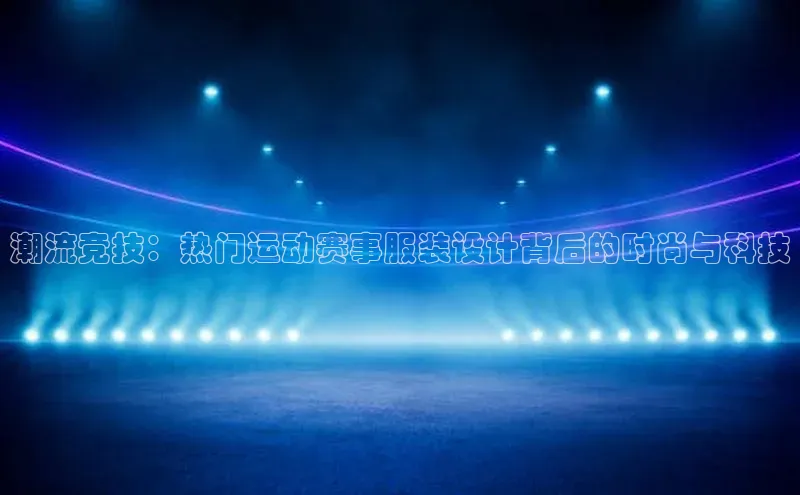 潮流竞技：热门运动赛事服装设计背后的时尚与科技