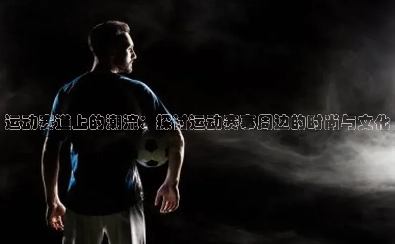 运动赛道上的潮流：探讨运动赛事周边的时尚与文化