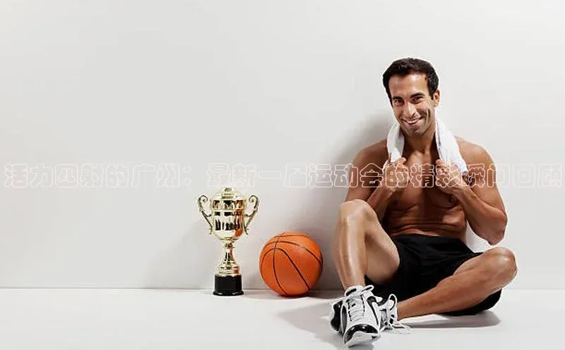 活力四射的广州：最新一届运动会的精彩瞬间回顾