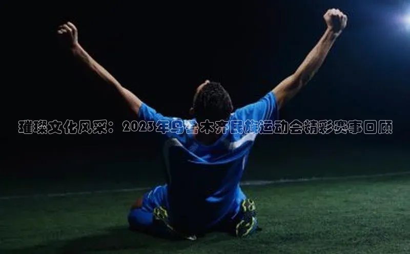璀璨文化风采：2023年乌鲁木齐民族运动会精彩赛事回顾