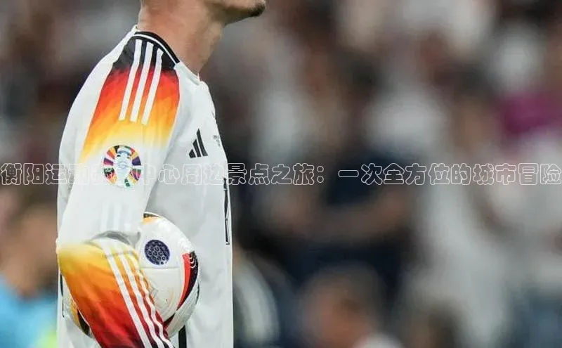 衡阳运动赛事中心周边景点之旅：一次全方位的城市冒险